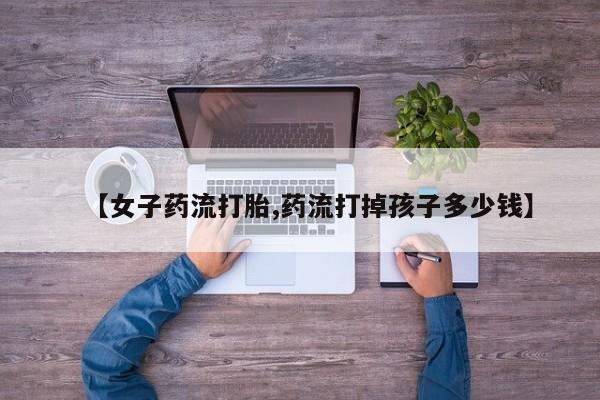 卖打胎药的微信【女子药流打胎,药流打掉孩子多少钱】