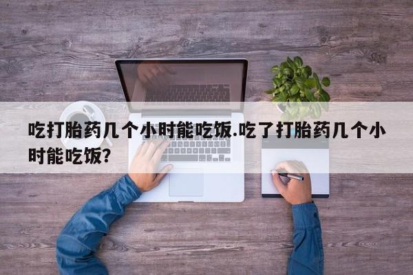 卖打胎药的微信吃打胎药几个小时能吃饭.吃了打胎药几个小时能吃饭?