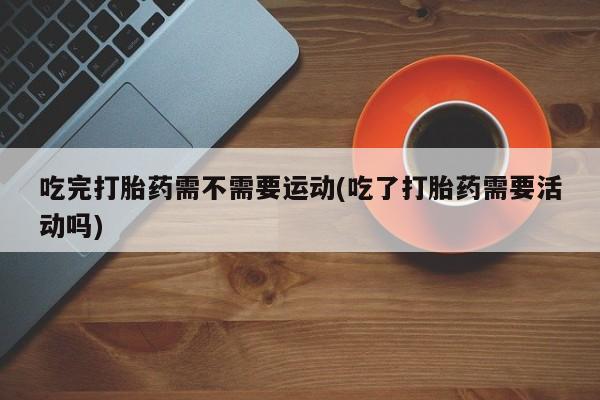 卖打胎药的微信吃完打胎药需不需要运动(吃了打胎药需要活动吗)