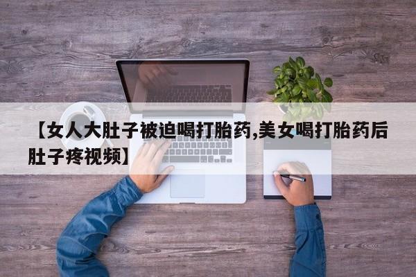 卖打胎药的微信【女人大肚子被迫喝打胎药,美女喝打胎药后肚子疼视频】