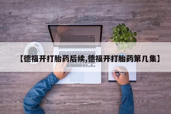 卖打胎药的微信【德福开打胎药后续,德福开打胎药第几集】