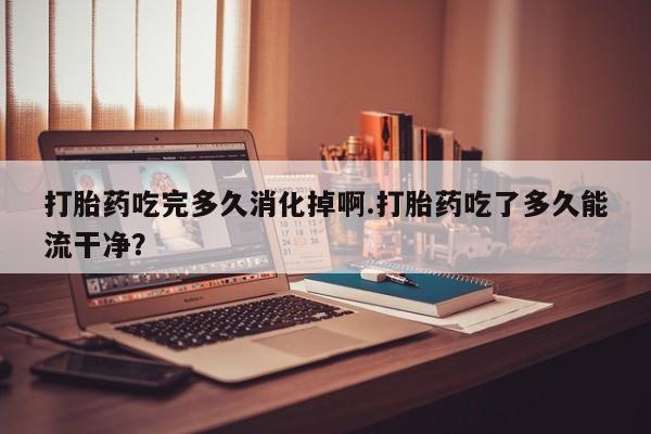 卖打胎药的微信打胎药吃完多久消化掉啊.打胎药吃了多久能流干净?