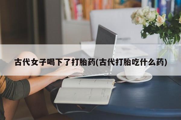 卖打胎药的微信古代女子喝下了打胎药(古代打胎吃什么药)
