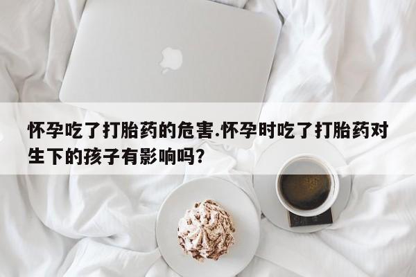 卖打胎药的微信怀孕吃了打胎药的危害.怀孕时吃了打胎药对生下的孩子有影响吗?