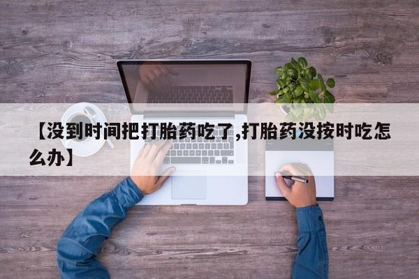 卖打胎药的微信【没到时间把打胎药吃了,打胎药没按时吃怎么办】