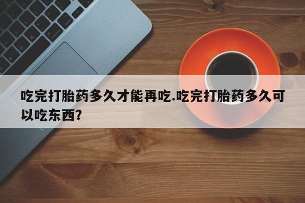 卖打胎药的微信吃完打胎药多久才能再吃.吃完打胎药多久可以吃东西?