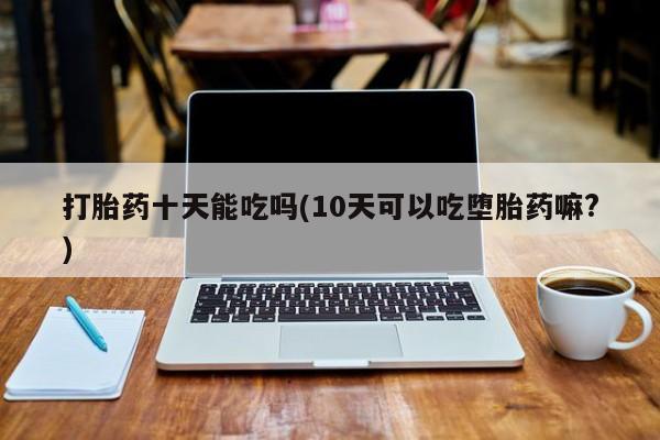 卖打胎药的微信打胎药十天能吃吗(10天可以吃堕胎药嘛?)