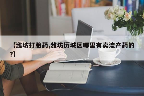 卖打胎药的微信【潍坊打胎药,潍坊历城区哪里有卖流产药的?】
