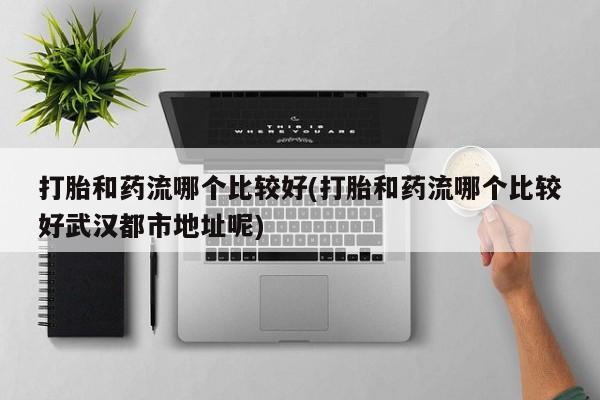 卖打胎药的微信打胎和药流哪个比较好(打胎和药流哪个比较好武汉都市地址呢)