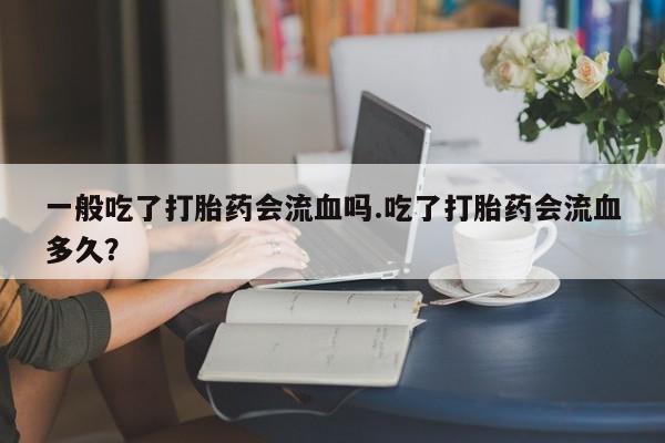 卖打胎药的微信一般吃了打胎药会流血吗.吃了打胎药会流血多久?