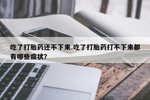 卖打胎药的微信吃了打胎药还不下来.吃了打胎药打不下来都有哪些症状?