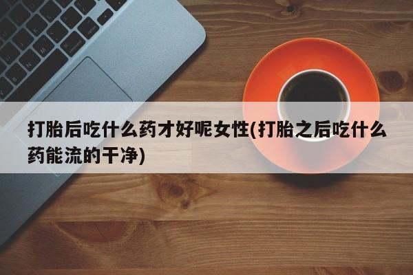 卖打胎药的微信打胎后吃什么药才好呢女性(打胎之后吃什么药能流的干净)