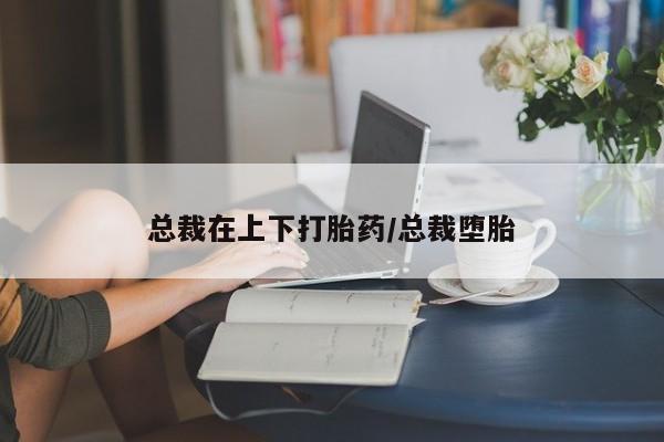 卖打胎药的微信总裁在上下打胎药/总裁堕胎