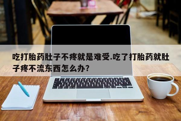卖打胎药的微信吃打胎药肚子不疼就是难受.吃了打胎药就肚子疼不流东西怎么办？