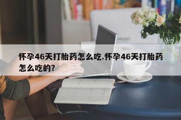 卖打胎药的微信怀孕46天打胎药怎么吃.怀孕46天打胎药怎么吃的？