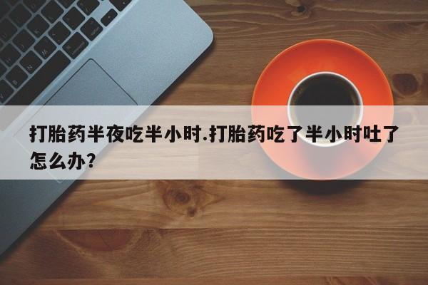 卖打胎药的微信打胎药半夜吃半小时.打胎药吃了半小时吐了怎么办？