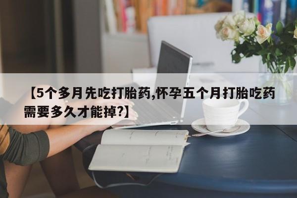 卖打胎药的微信【5个多月先吃打胎药,怀孕五个月打胎吃药需要多久才能掉?】