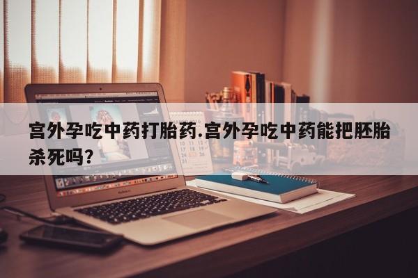 卖打胎药的微信宫外孕吃中药打胎药.宫外孕吃中药能把胚胎杀死吗?
