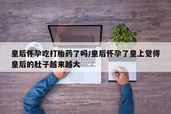 卖打胎药的微信皇后怀孕吃打胎药了吗/皇后怀孕了皇上觉得皇后的肚子越来越大