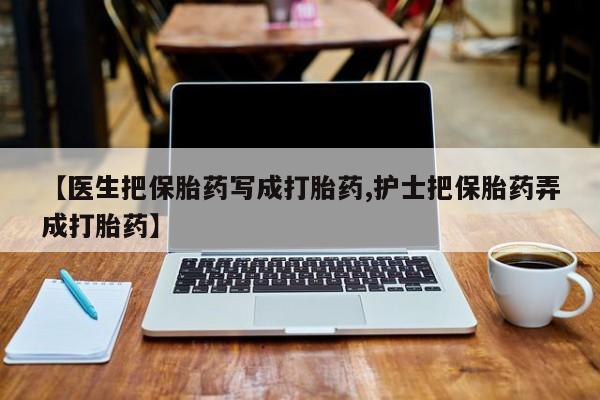 卖打胎药的微信【医生把保胎药写成打胎药,护士把保胎药弄成打胎药】