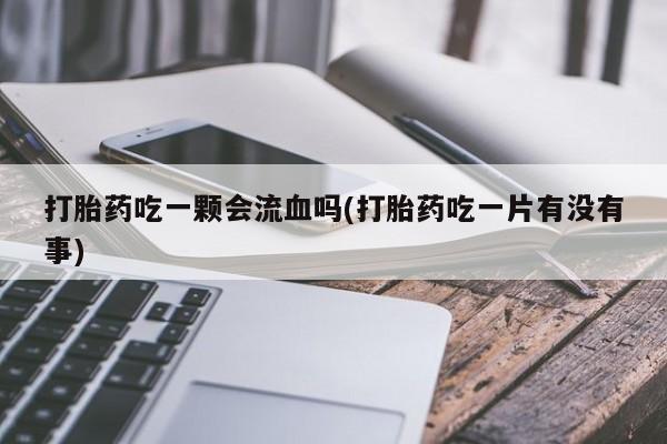 卖打胎药的微信打胎药吃一颗会流血吗(打胎药吃一片有没有事)
