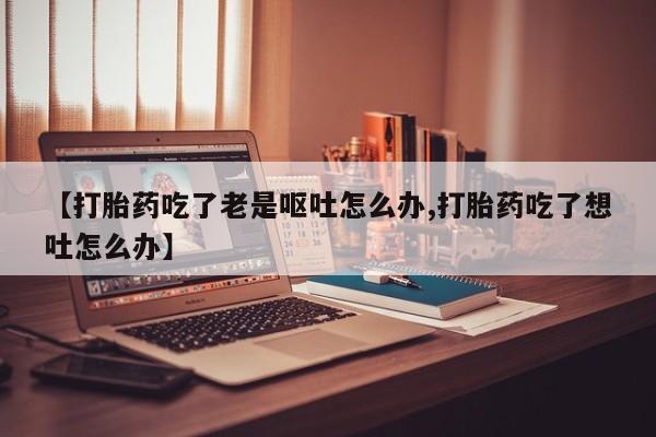 卖打胎药的微信【打胎药吃了老是呕吐怎么办,打胎药吃了想吐怎么办】