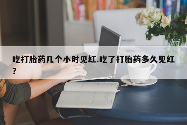 卖打胎药的微信吃打胎药几个小时见红.吃了打胎药多久见红？