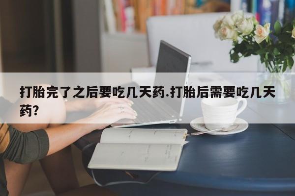卖打胎药的微信打胎完了之后要吃几天药.打胎后需要吃几天药？