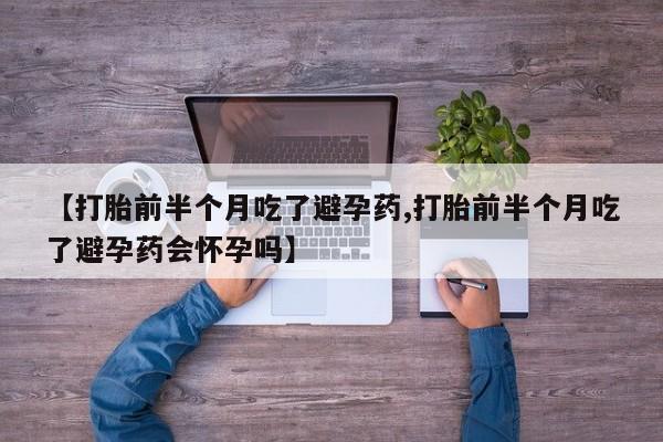 卖打胎药的微信【打胎前半个月吃了避孕药,打胎前半个月吃了避孕药会怀孕吗】