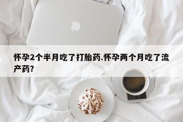 卖打胎药的微信怀孕2个半月吃了打胎药.怀孕两个月吃了流产药？