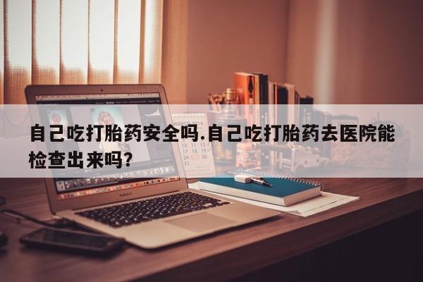 卖打胎药的微信自己吃打胎药安全吗.自己吃打胎药去医院能检查出来吗？