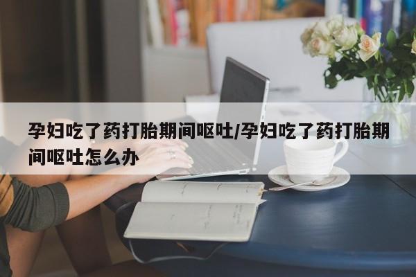 卖打胎药的微信孕妇吃了药打胎期间呕吐/孕妇吃了药打胎期间呕吐怎么办