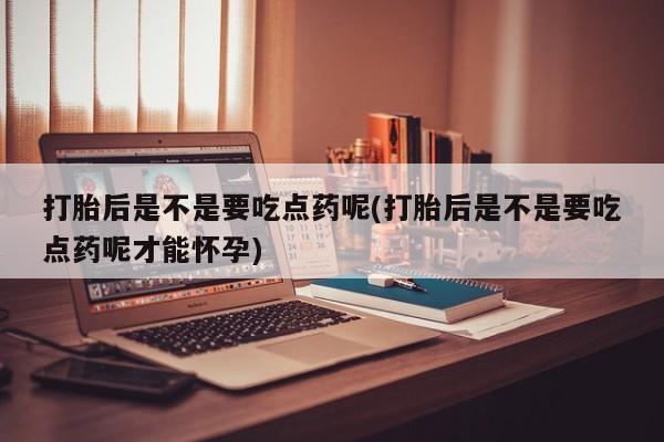 卖打胎药的微信打胎后是不是要吃点药呢(打胎后是不是要吃点药呢才能怀孕)