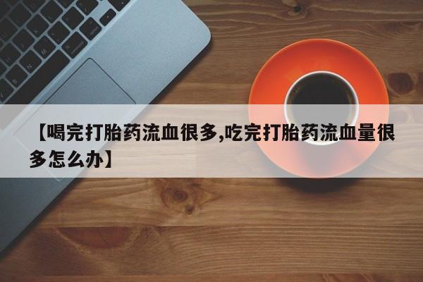 卖打胎药的微信【喝完打胎药流血很多,吃完打胎药流血量很多怎么办】