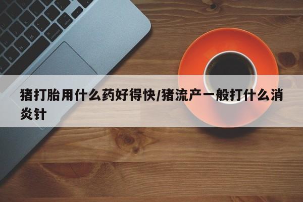 卖打胎药的微信猪打胎用什么药好得快/猪流产一般打什么消炎针