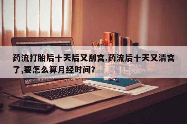 卖打胎药的微信药流打胎后十天后又刮宫.药流后十天又清宫了,要怎么算月经时间？