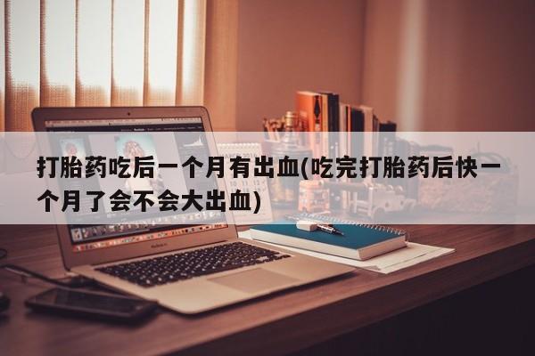 卖打胎药的微信打胎药吃后一个月有出血(吃完打胎药后快一个月了会不会大出血)