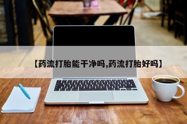 卖打胎药的微信【药流打胎能干净吗,药流打胎好吗】