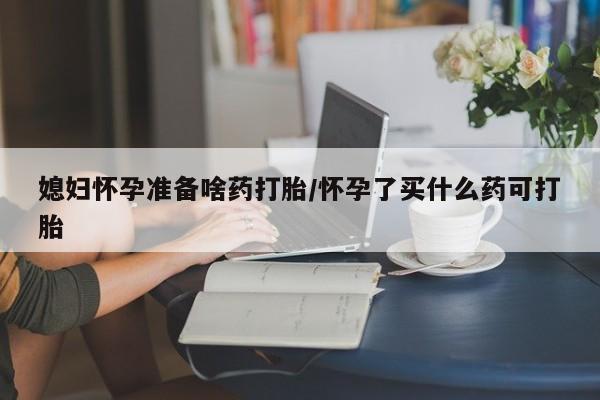卖打胎药的微信媳妇怀孕准备啥药打胎/怀孕了买什么药可打胎