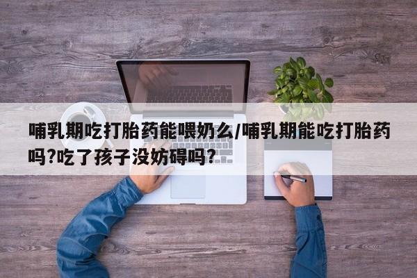 卖打胎药的微信哺乳期吃打胎药能喂奶么/哺乳期能吃打胎药吗?吃了孩子没妨碍吗?