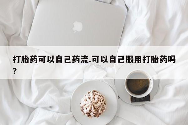 卖打胎药的微信打胎药可以自己药流.可以自己服用打胎药吗？