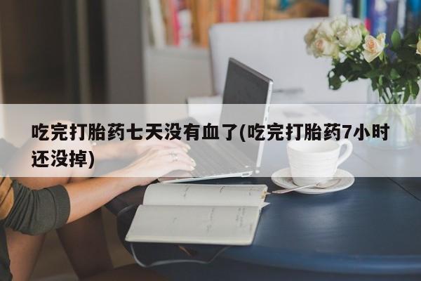 卖打胎药的微信吃完打胎药七天没有血了(吃完打胎药7小时还没掉)