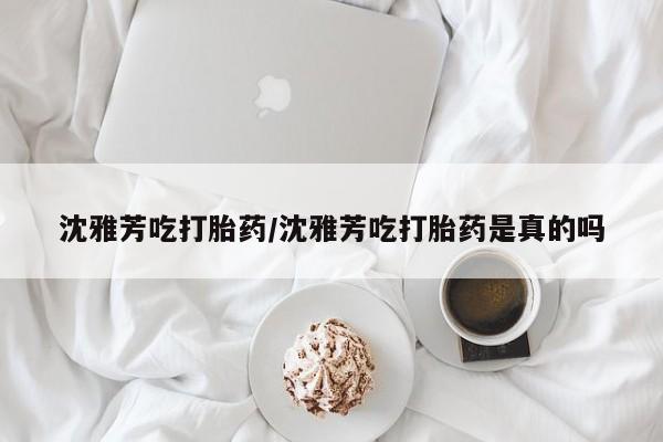 卖打胎药的微信沈雅芳吃打胎药/沈雅芳吃打胎药是真的吗