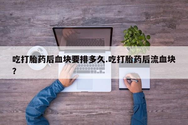 卖打胎药的微信吃打胎药后血块要排多久.吃打胎药后流血块？