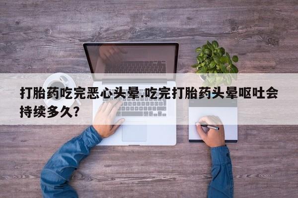 卖打胎药的微信打胎药吃完恶心头晕.吃完打胎药头晕呕吐会持续多久？