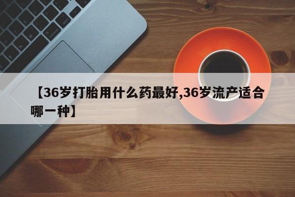卖打胎药的微信【36岁打胎用什么药最好,36岁流产适合哪一种】
